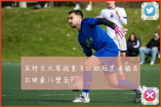 亚特兰大客战皇马：欧冠黑马能否打破豪门壁垒？