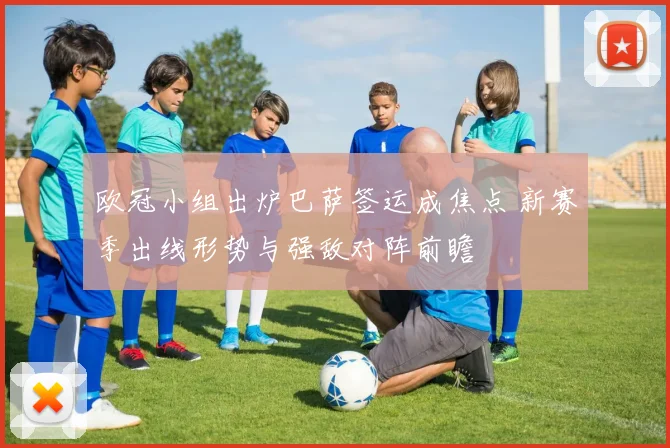 欧冠小组出炉巴萨签运成焦点 新赛季出线形势与强敌对阵前瞻